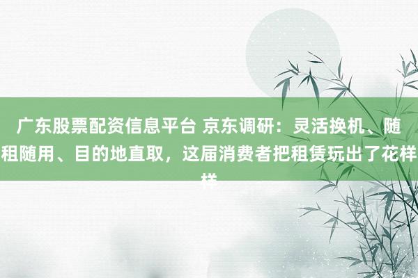 广东股票配资信息平台 京东调研：灵活换机、随租随用、目的地直取，这届消费者把租赁玩出了花样