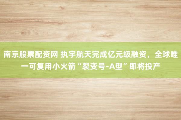 南京股票配资网 执宇航天完成亿元级融资，全球唯一可复用小火箭“裂变号-A型”即将投产