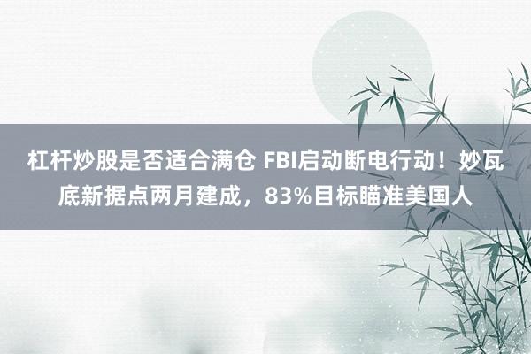杠杆炒股是否适合满仓 FBI启动断电行动！妙瓦底新据点两月建成，83%目标瞄准美国人