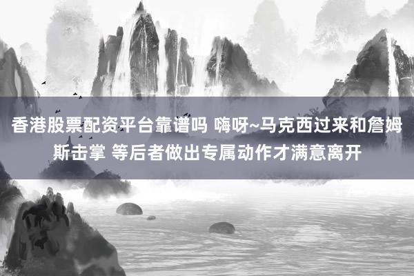 香港股票配资平台靠谱吗 嗨呀~马克西过来和詹姆斯击掌 等后者做出专属动作才满意离开