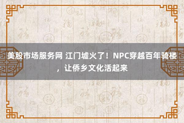 美股市场服务网 江门墟火了！NPC穿越百年骑楼，让侨乡文化活起来