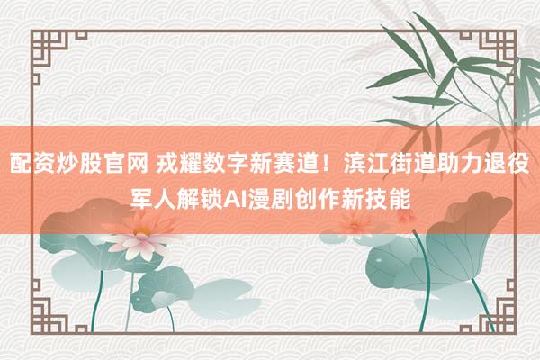 配资炒股官网 戎耀数字新赛道！滨江街道助力退役军人解锁AI漫剧创作新技能