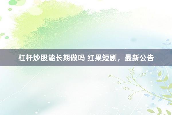 杠杆炒股能长期做吗 红果短剧，最新公告