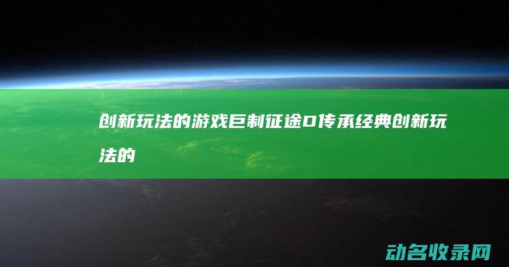 创新玩法的游戏巨制 征途D 传承经典 (创新玩法的游戏有哪些)