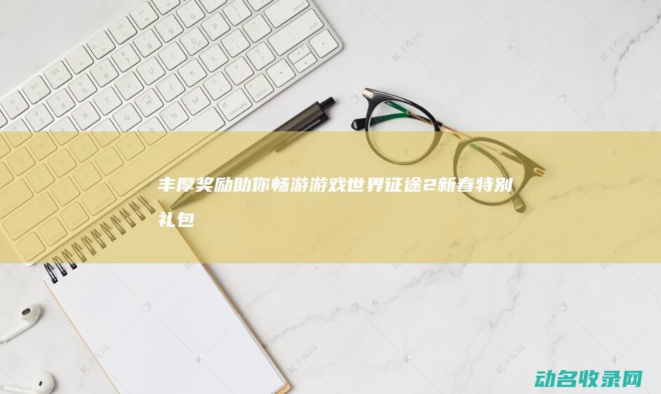 丰厚奖励助你畅游游戏世界！ 征途2新春特别礼包来袭 (丰厚奖励等你)