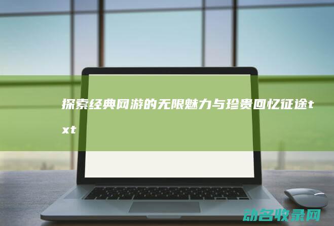 探索经典网游的无限魅力与珍贵回忆 征途txt (探索经典网游有哪些)