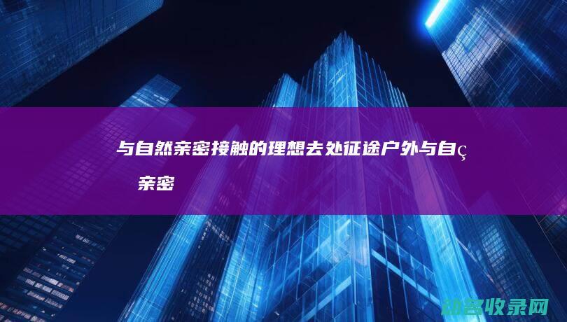 与自然亲密接触的理想去处 征途户外 (与自然亲密接触的作文)
