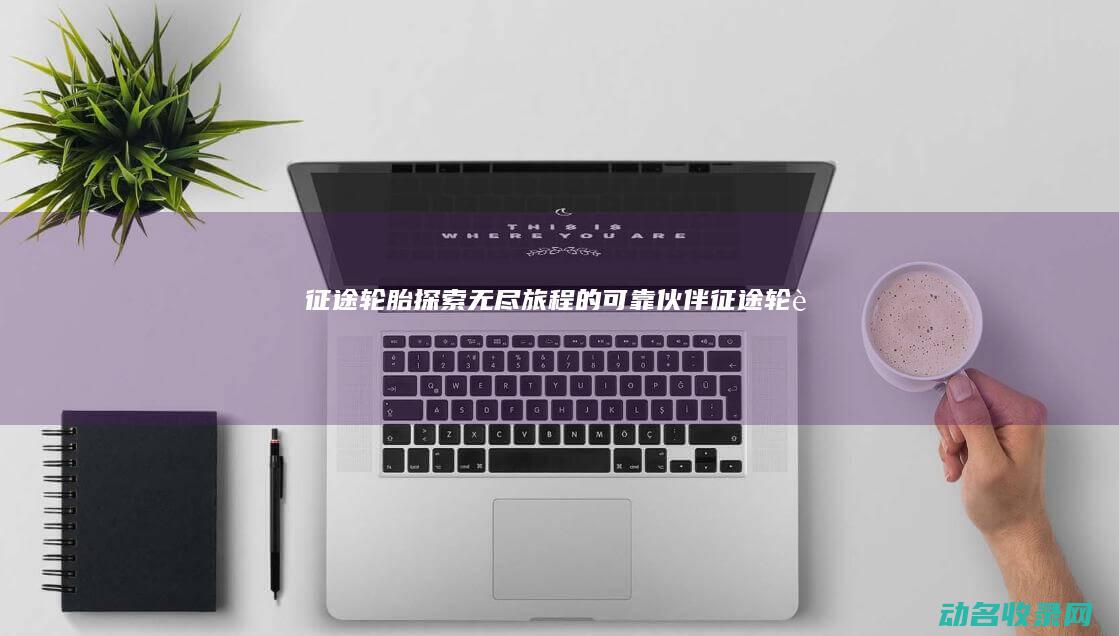 征途轮胎 探索无尽旅程的可靠伙伴 (征途 轮胎)