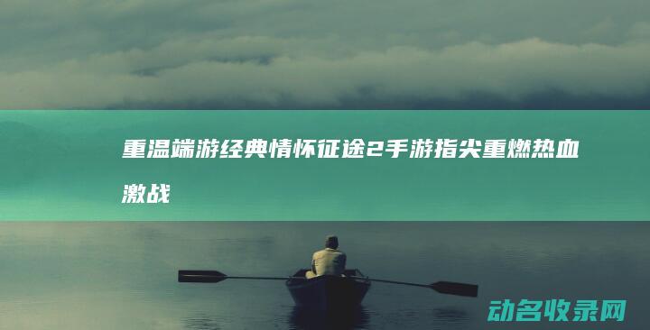 重温端游经典情怀 征途2手游 指尖重燃热血激战 (端游经典游戏)