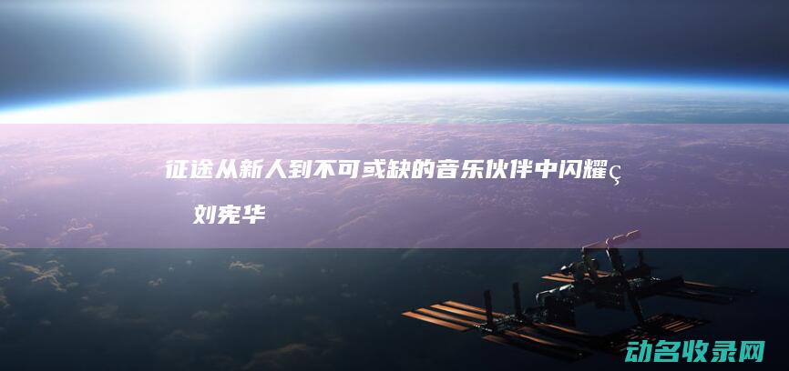征途 从新人到不可或缺的音乐伙伴 中闪耀的刘宪华 (征途从ag开始)