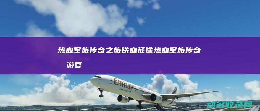 热血军旅传奇之旅 铁血征途 (热血军旅传奇手游官网)