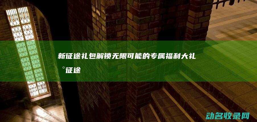 新征途礼包 解锁无限可能的专属福利大礼 (新征途礼包大全)