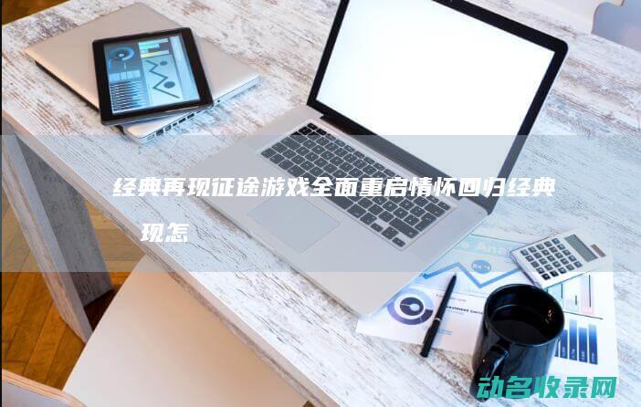 经典再现 征途游戏全面重启 情怀回归 (经典再现怎么样)