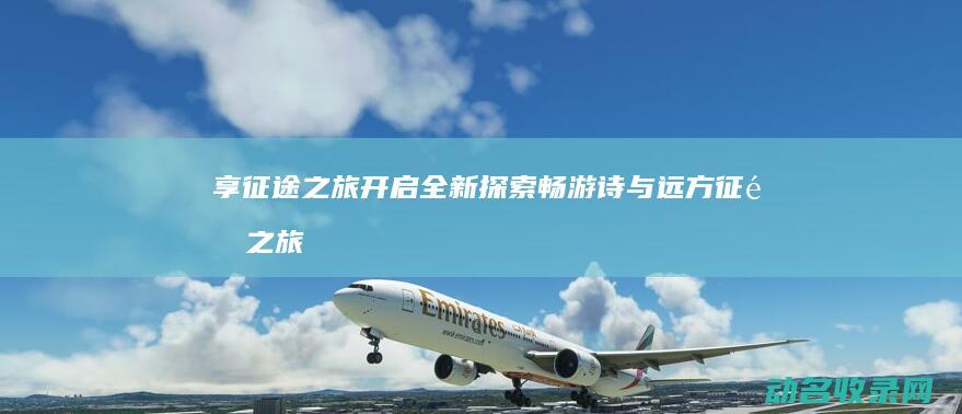 享征途之旅开启全新探索 畅游诗与远方 (征途之旅意思)
