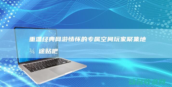 重温经典网游情怀的专属空间 玩家聚集地 征途贴吧 (重温经典网游有哪些)