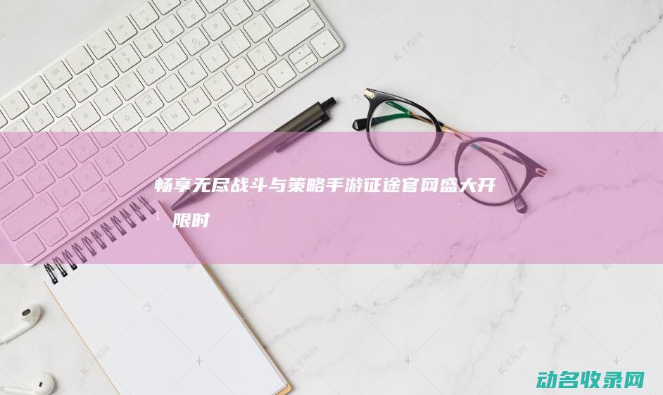 畅享无尽战斗与策略 手游征途官网盛大开幕 (限时关卡,无尽战斗关卡6)