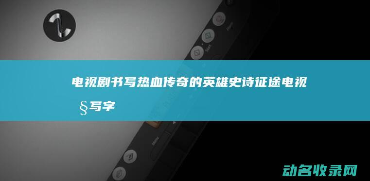 电视剧 书写热血传奇的英雄史诗 征途 (电视剧写字)