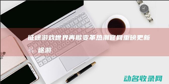 征途 游戏世界再掀变革热潮 官网重磅更新 (征途游戏世界喊话收人)