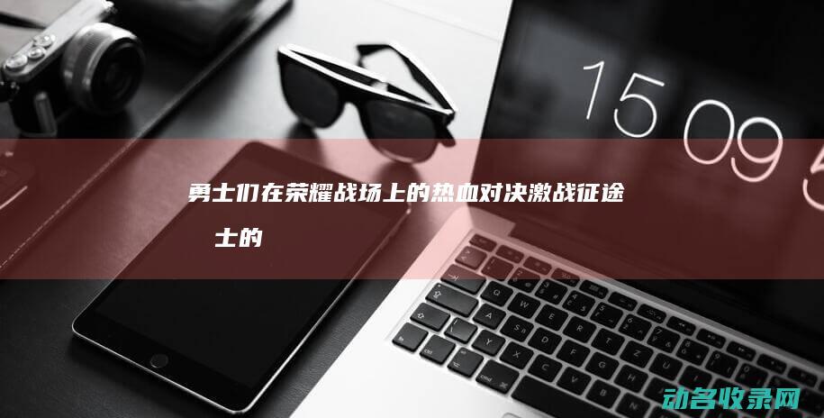 勇士们在荣耀战场上的热血对决 激战征途 (勇士的荣耀还播吗)