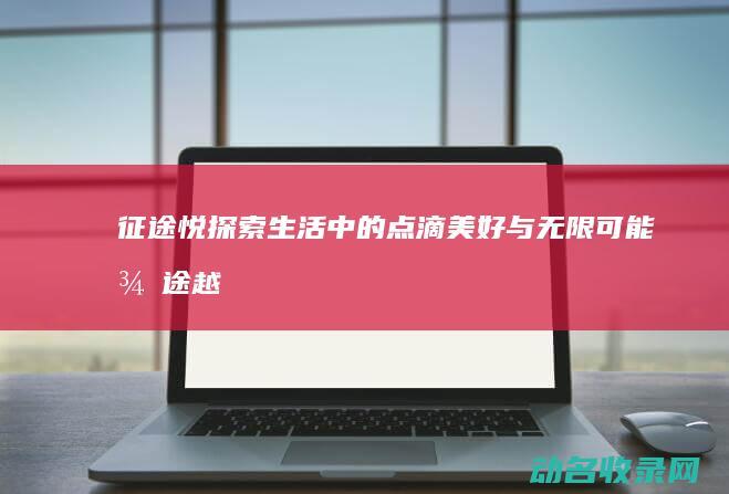 征途悦 探索生活中的点滴美好与无限可能 (征途越野)