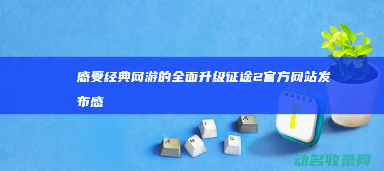感受经典网游的全面升级 征途2官方网站发布 (感受经典网游的句子)