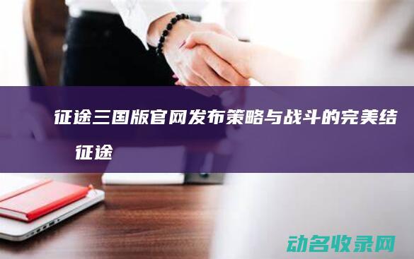 征途三国版官网发布 策略与战斗的完美结合 (征途三国版官网开新区)