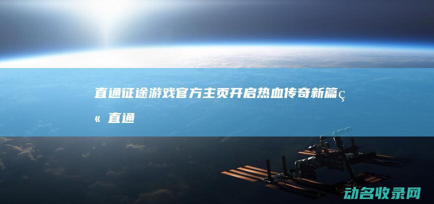 直通征途游戏官方主页 开启热血传奇新篇章 (直通征途游戏怎么玩)