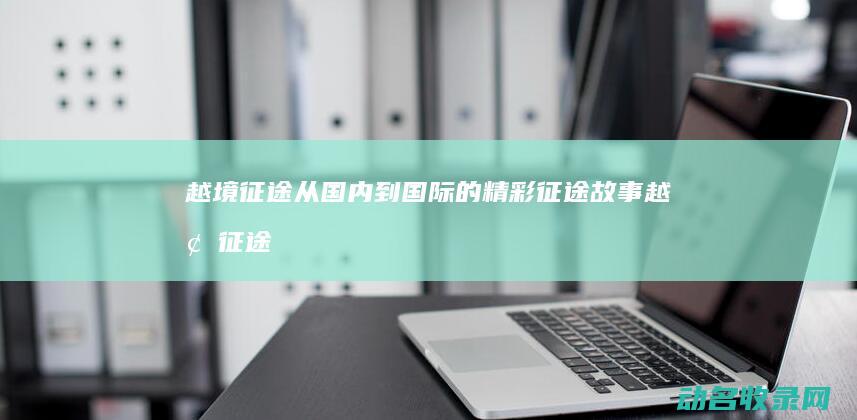 越境征途 从国内到国际的精彩征途故事 (越境征途什么时候上市)