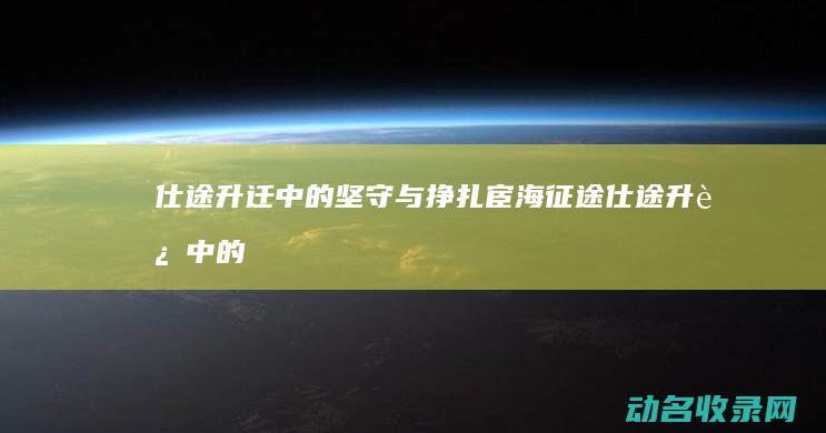 仕途升迁中的坚守与挣扎 宦海征途 (仕途升迁中的人物是谁)