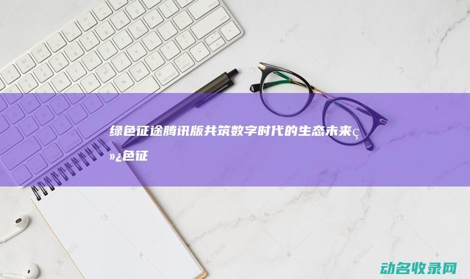 绿色征途腾讯版 共筑数字时代的生态未来 (绿色征途腾讯版还能玩吗)
