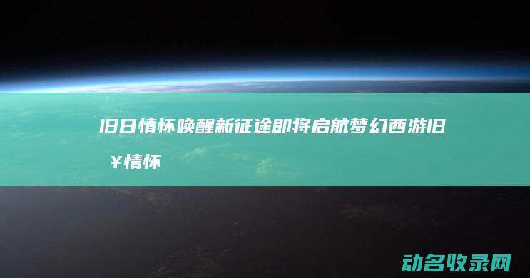 旧日情怀唤醒 新征途即将启航 梦幻西游 (旧日情怀的意思是什么)