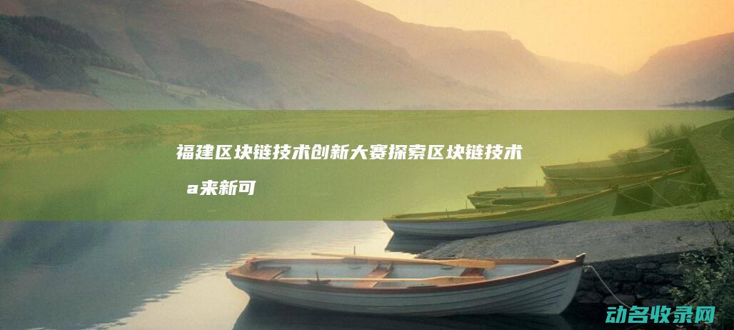 福建区块链技术创新大赛 探索区块链技术未来新可能 (福建区块链协会官网)