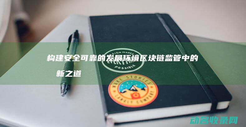 构建安全可靠的发展环境 区块链监管中的创新之道 (构建安全可靠的数据环境)