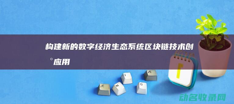构建新的数字经济生态系统 区块链技术创新应用 (构建新的数字文化体系)
