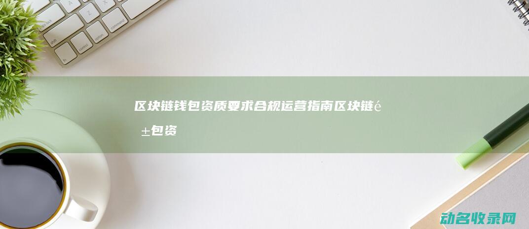 区块链钱包资质要求 合规运营指南 (区块链钱包资产被套都有什么套路)