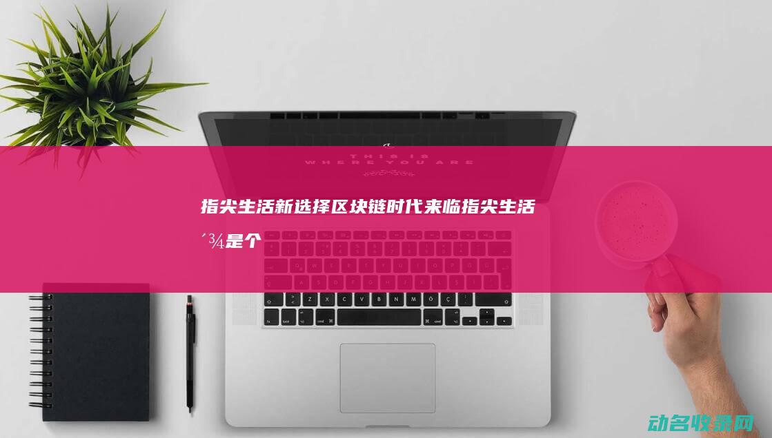 指尖生活新选择 区块链时代来临 (指尖生活派是个什么样的公司)
