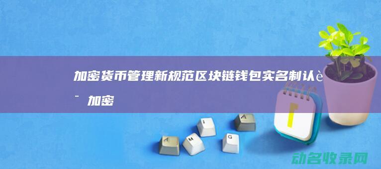 加密货币管理新规范 区块链钱包实名制认证 (加密货币管理条例实施时间)