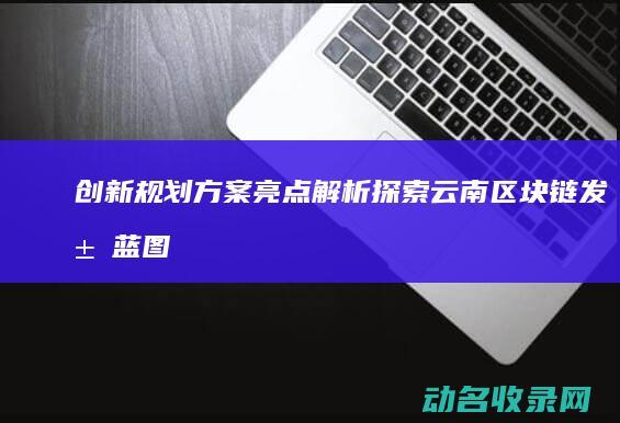 创新规划方案亮点解析 探索云南区块链发展蓝图 (创新规划方案范文)